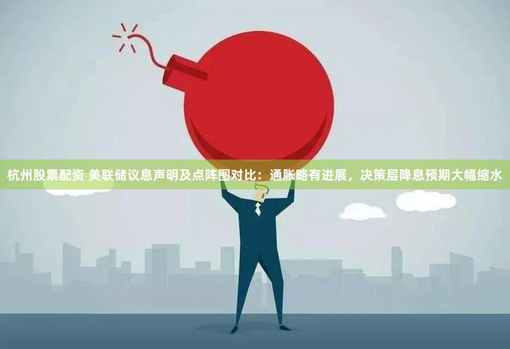 杭州股票配资 美联储议息声明及点阵图对比：通胀略有进展，决策层降息预期大幅缩水