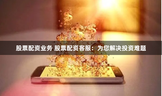 股票配资业务 股票配资客服：为您解决投资难题
