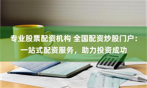 专业股票配资机构 全国配资炒股门户：一站式配资服务，助力投资成功